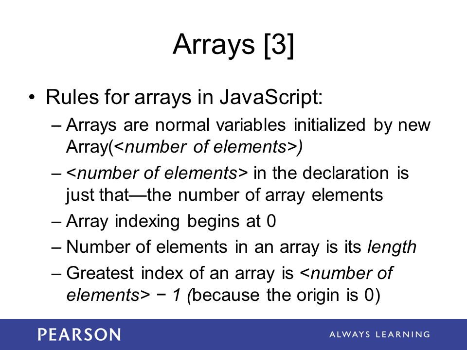 Arrays [3] Rules for arrays in JavaScript: –Arrays are normal variables initialized by new Array( ) – in the declaration is just that—the number of array elements –Array indexing begins at 0 –Number of elements in an array is its length –Greatest index of an array is − 1 (because the origin is 0)
