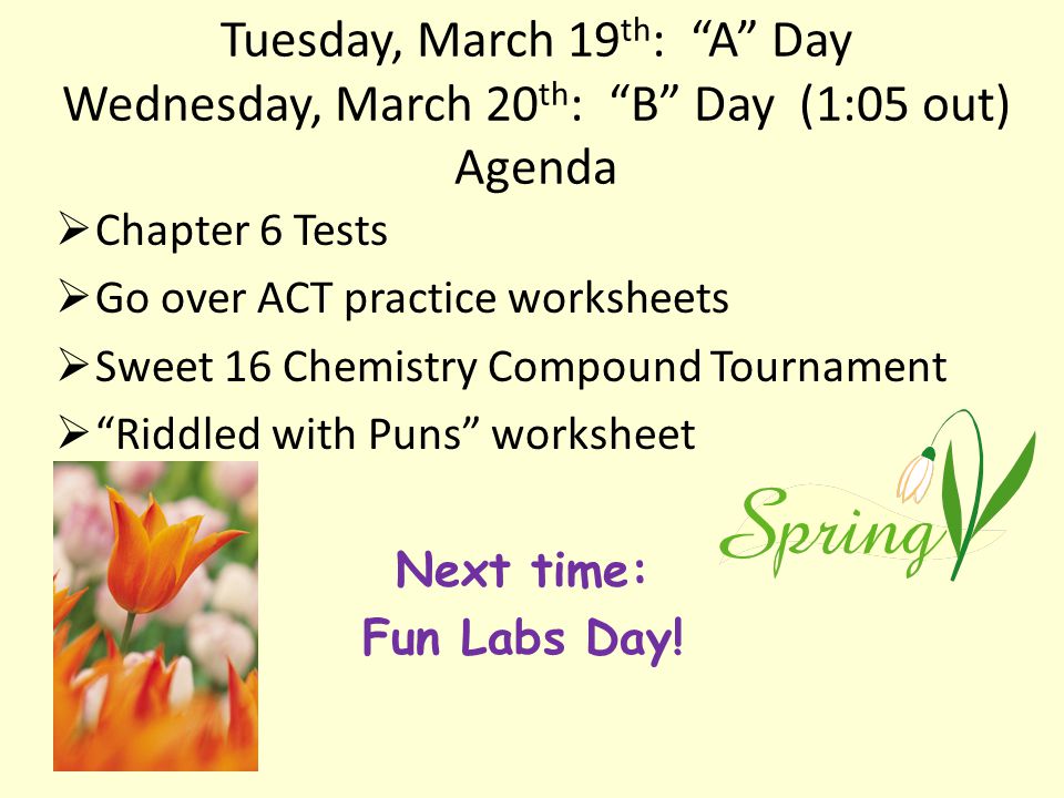 Tuesday, March 19 th : A Day Wednesday, March 20 th : B Day (1:05 out) Agenda  Chapter 6 Tests  Go over ACT practice worksheets  Sweet 16 Chemistry Compound Tournament  Riddled with Puns worksheet Next time: Fun Labs Day!