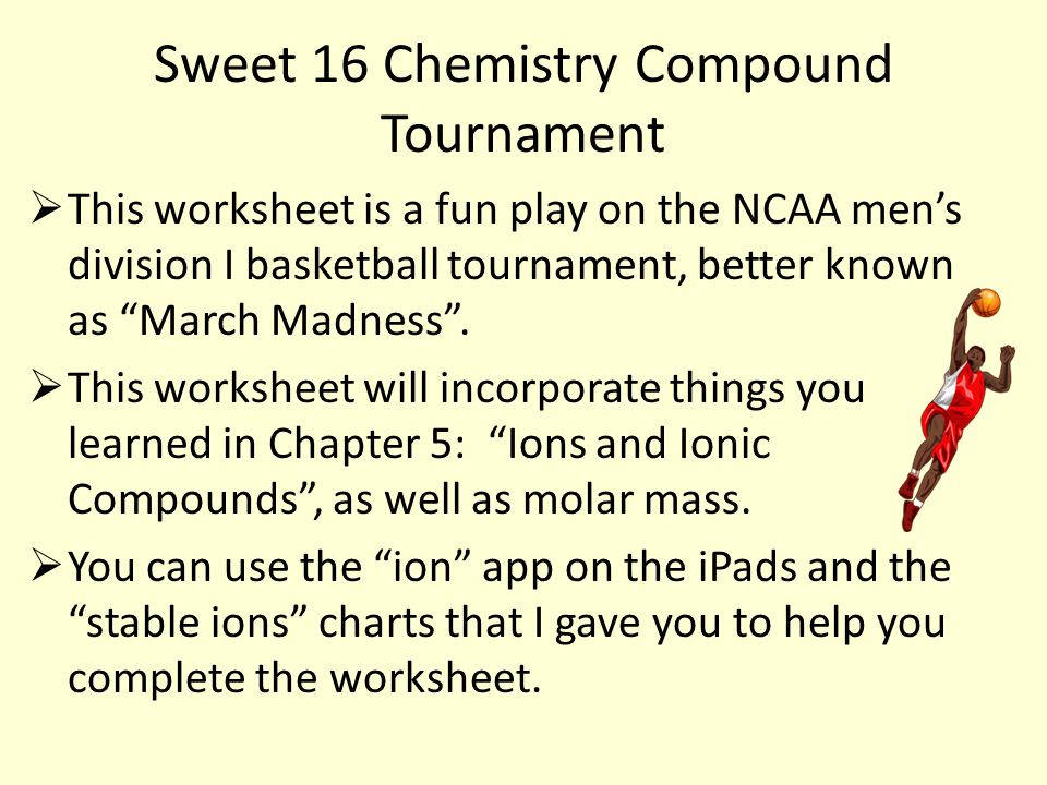 Sweet 16 Chemistry Compound Tournament  This worksheet is a fun play on the NCAA men’s division I basketball tournament, better known as March Madness .