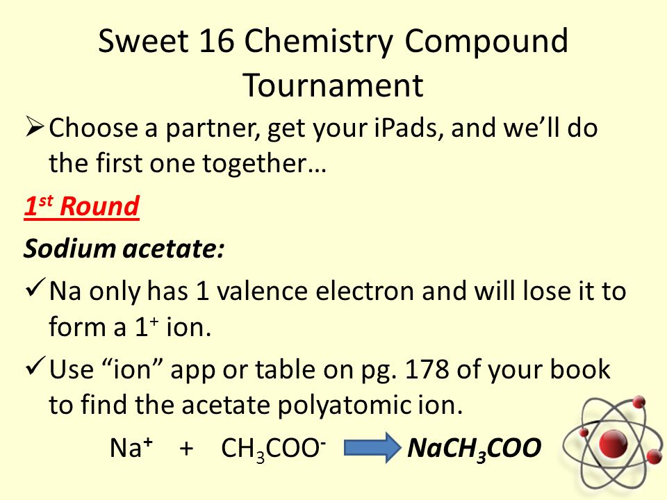 Sweet 16 Chemistry Compound Tournament  Choose a partner, get your iPads, and we’ll do the first one together… 1 st Round Sodium acetate: Na only has 1 valence electron and will lose it to form a 1 + ion.