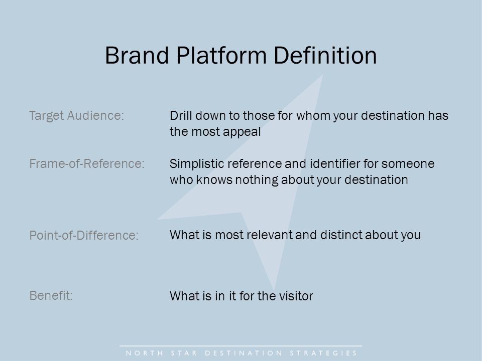 Target Audience: Frame-of-Reference: Point-of-Difference: Benefit: Drill down to those for whom your destination has the most appeal Simplistic reference and identifier for someone who knows nothing about your destination What is most relevant and distinct about you What is in it for the visitor Brand Platform Definition
