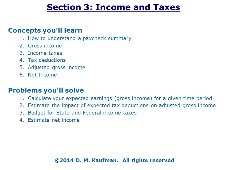 Section 3: Income and Taxes Concepts you’ll learn 1.How to understand a paycheck summary 2.Gross income 3.Income taxes 4.Tax deductions 5.Adjusted gross income 6.Net Income Problems you’ll solve 1.Calculate your expected earnings (gross income) for a given time period 2.Estimate the impact of expected tax deductions on adjusted gross income 3.Budget for State and Federal income taxes 4.Estimate net income ©2014 D.