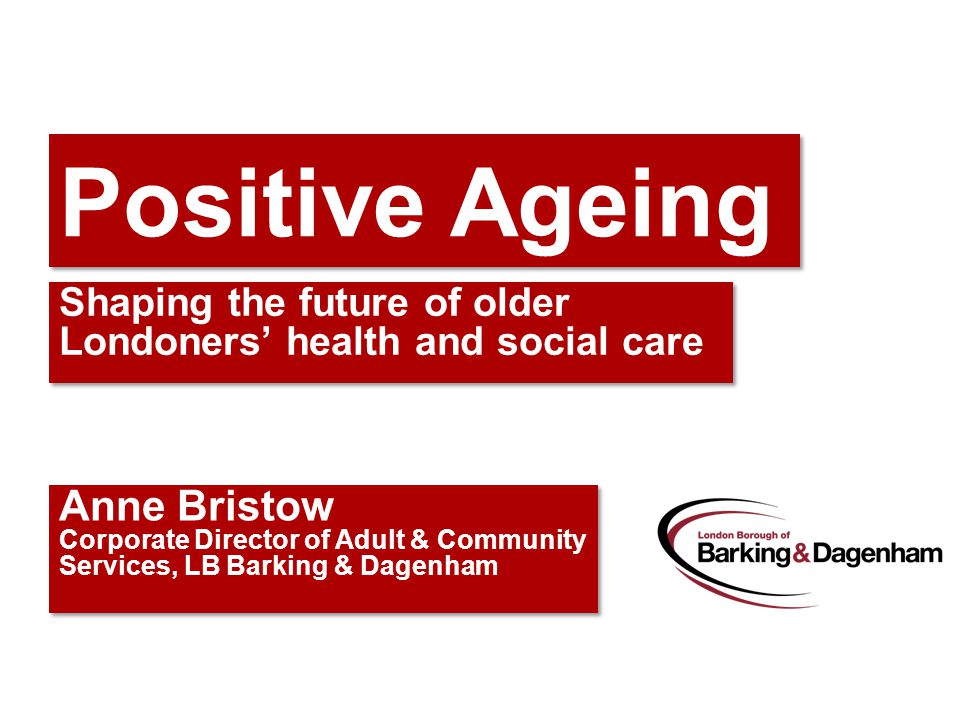 Positive Ageing Shaping the future of older Londoners’ health and social care Anne Bristow Corporate Director of Adult & Community Services, LB Barking & Dagenham