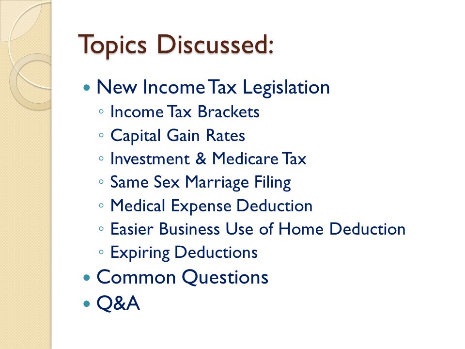 Topics Discussed: New Income Tax Legislation ◦ Income Tax Brackets ◦ Capital Gain Rates ◦ Investment & Medicare Tax ◦ Same Sex Marriage Filing ◦ Medical Expense Deduction ◦ Easier Business Use of Home Deduction ◦ Expiring Deductions Common Questions Q&A