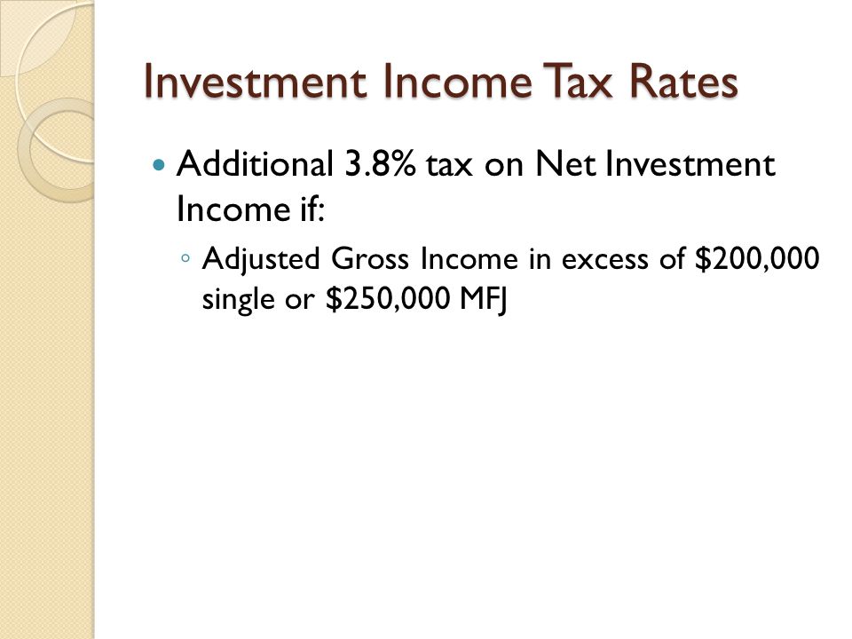 Investment Income Tax Rates Additional 3.8% tax on Net Investment Income if: ◦ Adjusted Gross Income in excess of $200,000 single or $250,000 MFJ