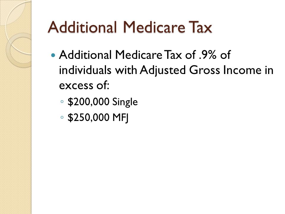 Additional Medicare Tax Additional Medicare Tax of.9% of individuals with Adjusted Gross Income in excess of: ◦ $200,000 Single ◦ $250,000 MFJ