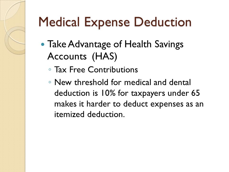 Medical Expense Deduction Take Advantage of Health Savings Accounts (HAS) ◦ Tax Free Contributions ◦ New threshold for medical and dental deduction is 10% for taxpayers under 65 makes it harder to deduct expenses as an itemized deduction.