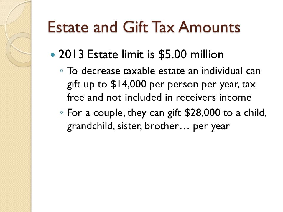Estate and Gift Tax Amounts 2013 Estate limit is $5.00 million ◦ To decrease taxable estate an individual can gift up to $14,000 per person per year, tax free and not included in receivers income ◦ For a couple, they can gift $28,000 to a child, grandchild, sister, brother… per year