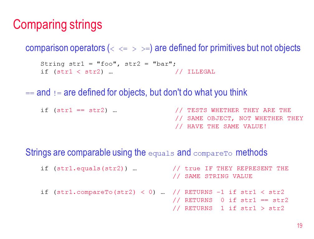 19 Comparing strings comparison operators ( >= ) are defined for primitives but not objects String str1 = foo , str2 = bar ; if (str1 < str2) … // ILLEGAL == and != are defined for objects, but don t do what you think if (str1 == str2) … // TESTS WHETHER THEY ARE THE // SAME OBJECT, NOT WHETHER THEY // HAVE THE SAME VALUE.