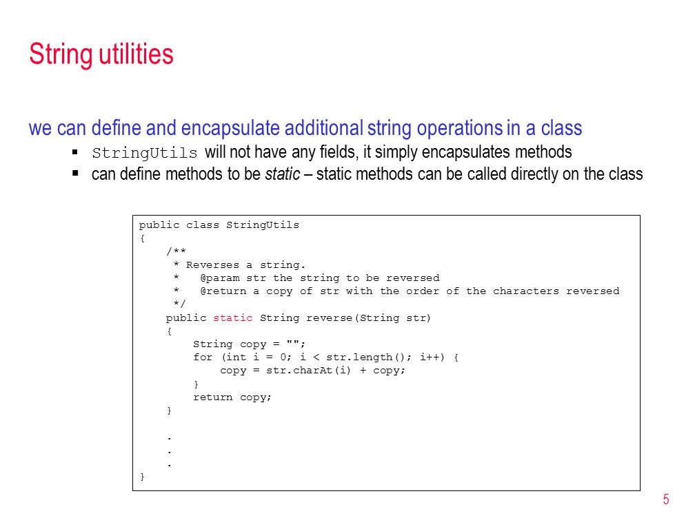 5 String utilities we can define and encapsulate additional string operations in a class  StringUtils will not have any fields, it simply encapsulates methods  can define methods to be static – static methods can be called directly on the class public class StringUtils { /** * Reverses a string.