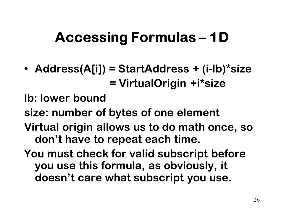 26 Accessing Formulas – 1D Address(A[i]) = StartAddress + (i-lb)*size = VirtualOrigin +i*size lb: lower bound size: number of bytes of one element Virtual origin allows us to do math once, so don’t have to repeat each time.