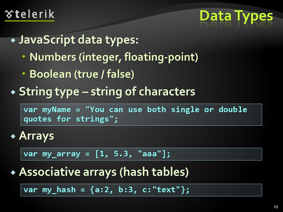  JavaScript data types:  Numbers (integer, floating-point)  Boolean (true / false)  String type – string of characters  Arrays  Associative arrays (hash tables) 19 var myName = You can use both single or double quotes for strings ; var my_array = [1, 5.3, aaa ]; var my_hash = {a:2, b:3, c: text };