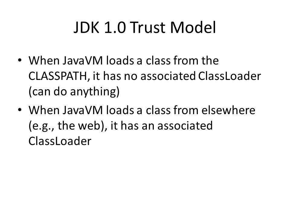 JDK 1.0 Trust Model When JavaVM loads a class from the CLASSPATH, it has no associated ClassLoader (can do anything) When JavaVM loads a class from elsewhere (e.g., the web), it has an associated ClassLoader