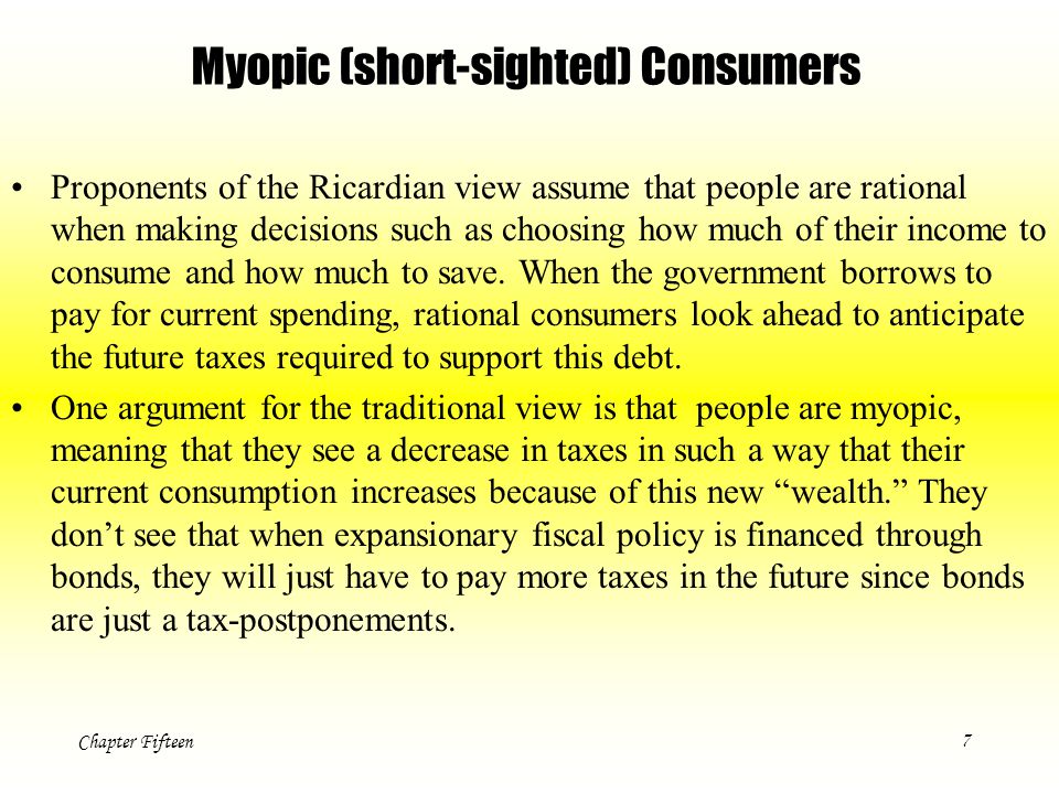 Chapter Fifteen7 Myopic (short-sighted) Consumers Proponents of the Ricardian view assume that people are rational when making decisions such as choosing how much of their income to consume and how much to save.