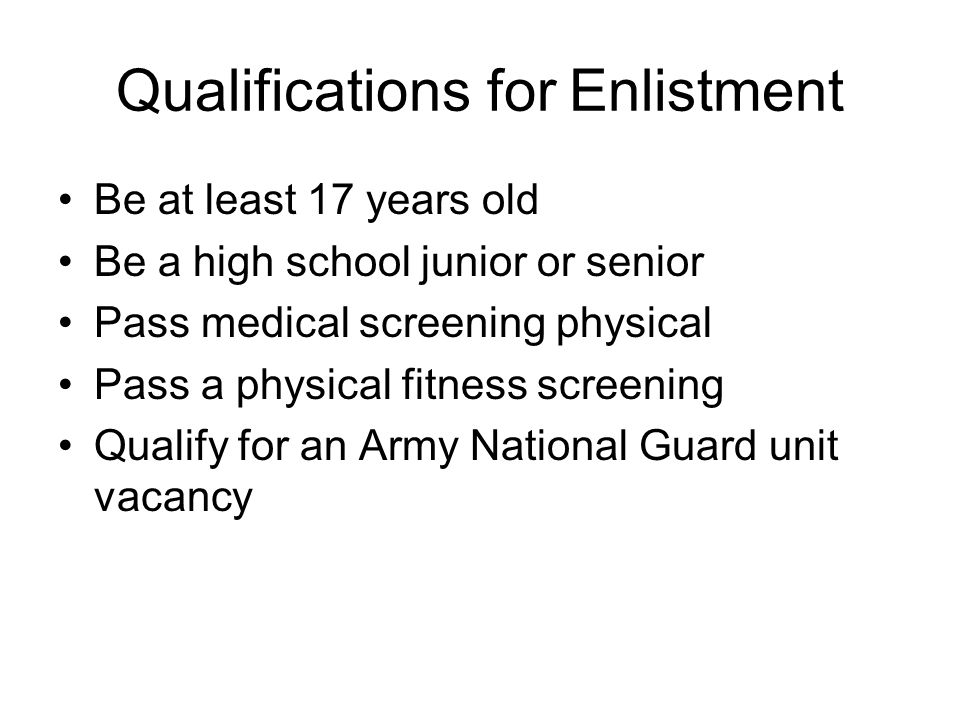 Qualifications for Enlistment Be at least 17 years old Be a high school junior or senior Pass medical screening physical Pass a physical fitness screening Qualify for an Army National Guard unit vacancy