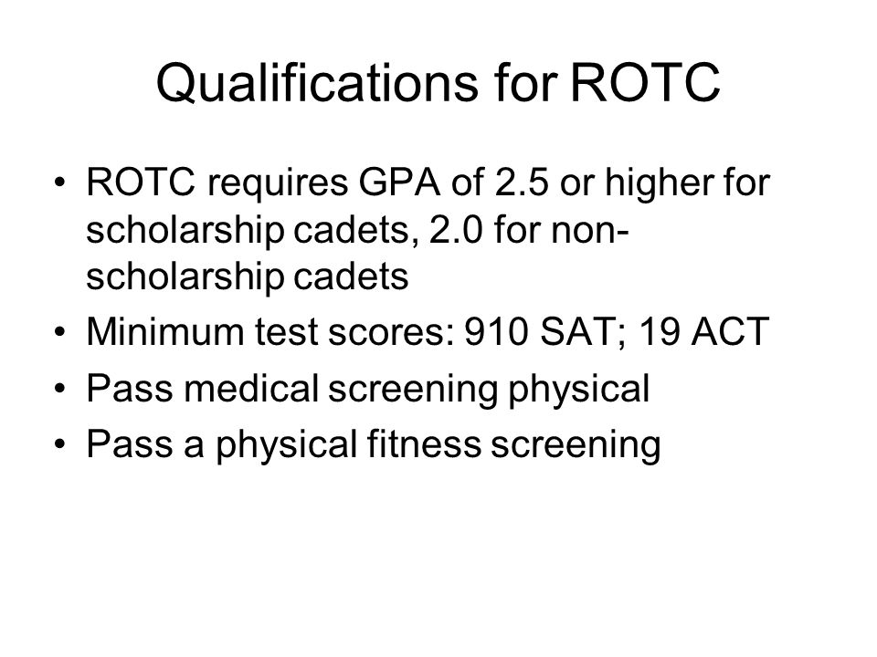 Qualifications for ROTC ROTC requires GPA of 2.5 or higher for scholarship cadets, 2.0 for non- scholarship cadets Minimum test scores: 910 SAT; 19 ACT Pass medical screening physical Pass a physical fitness screening