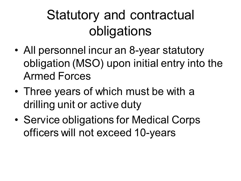 Statutory and contractual obligations All personnel incur an 8-year statutory obligation (MSO) upon initial entry into the Armed Forces Three years of which must be with a drilling unit or active duty Service obligations for Medical Corps officers will not exceed 10-years