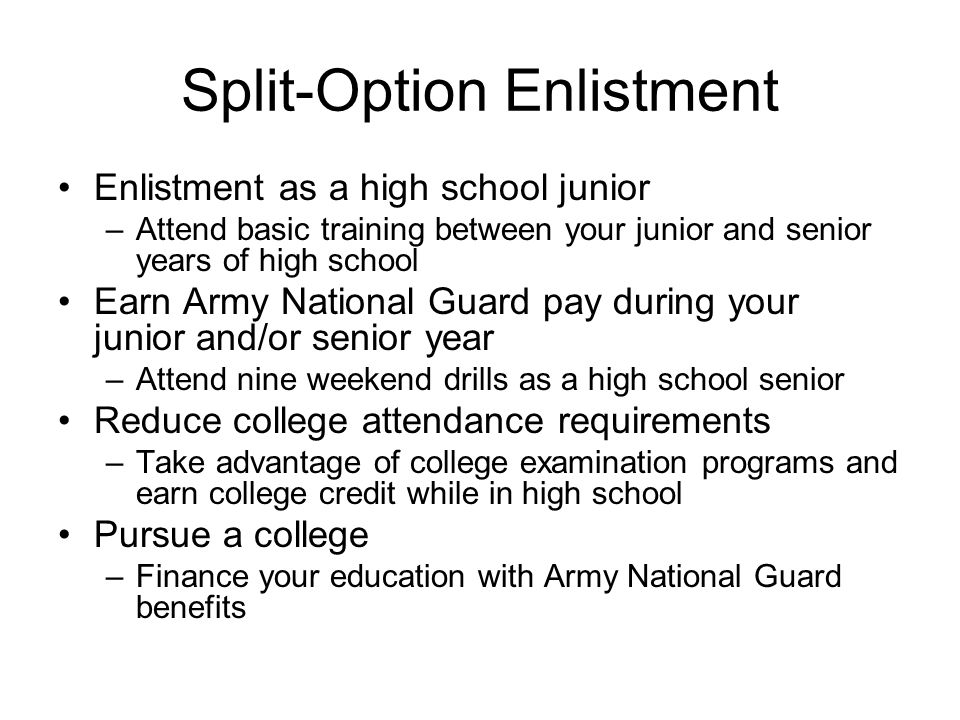 Split-Option Enlistment Enlistment as a high school junior –Attend basic training between your junior and senior years of high school Earn Army National Guard pay during your junior and/or senior year –Attend nine weekend drills as a high school senior Reduce college attendance requirements –Take advantage of college examination programs and earn college credit while in high school Pursue a college –Finance your education with Army National Guard benefits