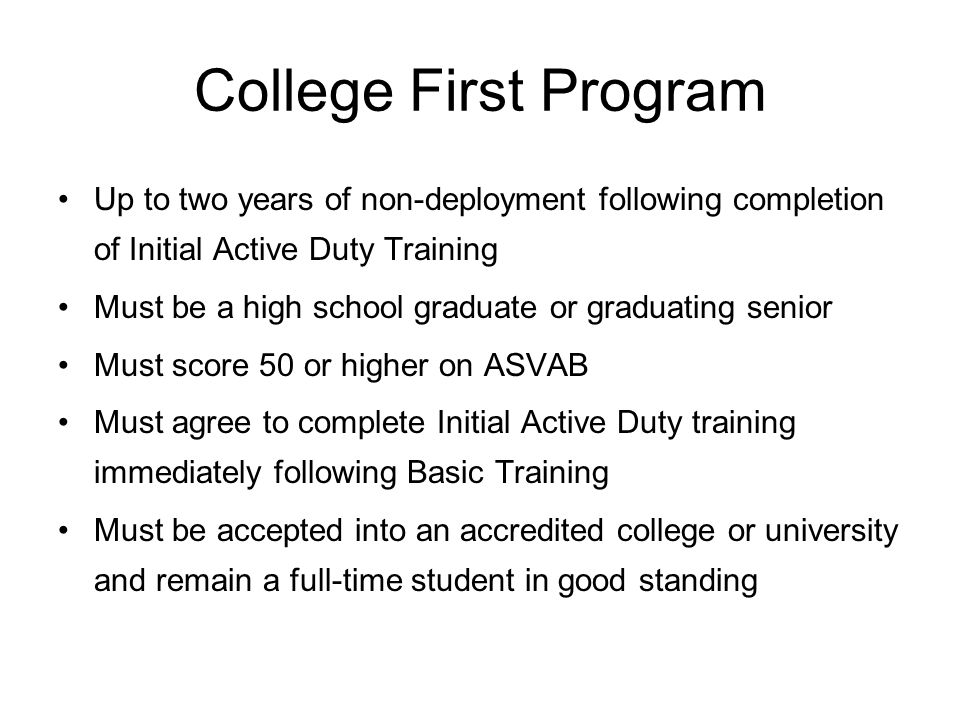 College First Program Up to two years of non-deployment following completion of Initial Active Duty Training Must be a high school graduate or graduating senior Must score 50 or higher on ASVAB Must agree to complete Initial Active Duty training immediately following Basic Training Must be accepted into an accredited college or university and remain a full-time student in good standing
