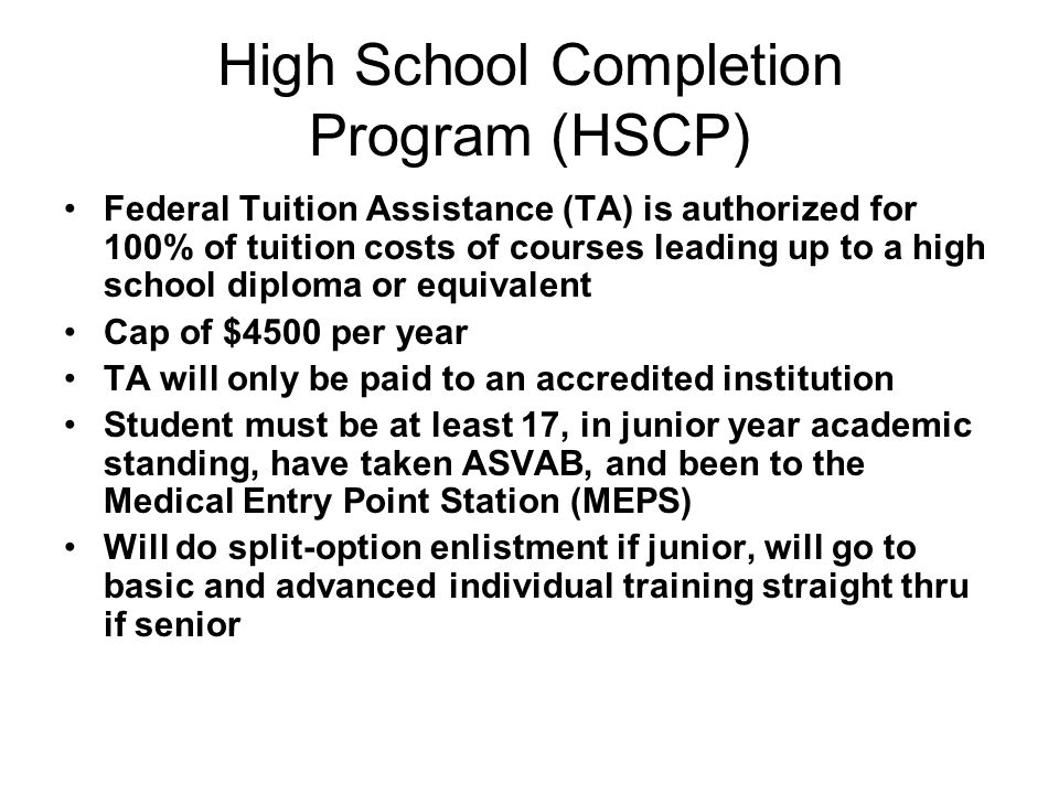 High School Completion Program (HSCP) Federal Tuition Assistance (TA) is authorized for 100% of tuition costs of courses leading up to a high school diploma or equivalent Cap of $4500 per year TA will only be paid to an accredited institution Student must be at least 17, in junior year academic standing, have taken ASVAB, and been to the Medical Entry Point Station (MEPS) Will do split-option enlistment if junior, will go to basic and advanced individual training straight thru if senior