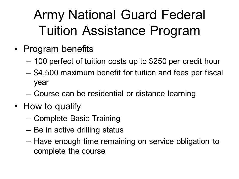 Army National Guard Federal Tuition Assistance Program Program benefits –100 perfect of tuition costs up to $250 per credit hour –$4,500 maximum benefit for tuition and fees per fiscal year –Course can be residential or distance learning How to qualify –Complete Basic Training –Be in active drilling status –Have enough time remaining on service obligation to complete the course