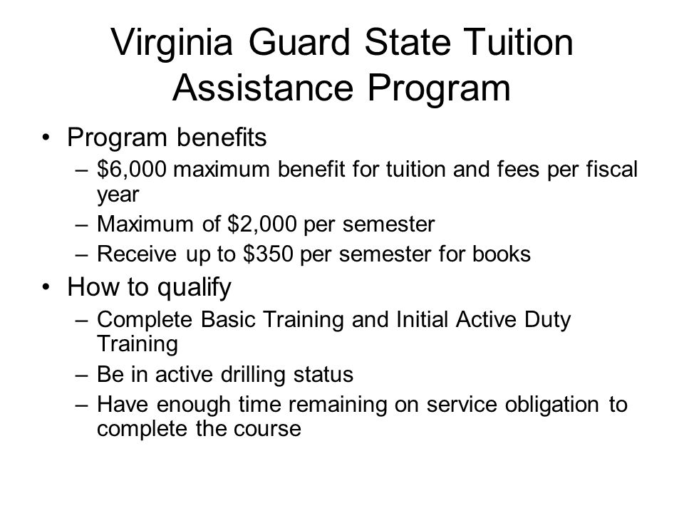 Virginia Guard State Tuition Assistance Program Program benefits –$6,000 maximum benefit for tuition and fees per fiscal year –Maximum of $2,000 per semester –Receive up to $350 per semester for books How to qualify –Complete Basic Training and Initial Active Duty Training –Be in active drilling status –Have enough time remaining on service obligation to complete the course