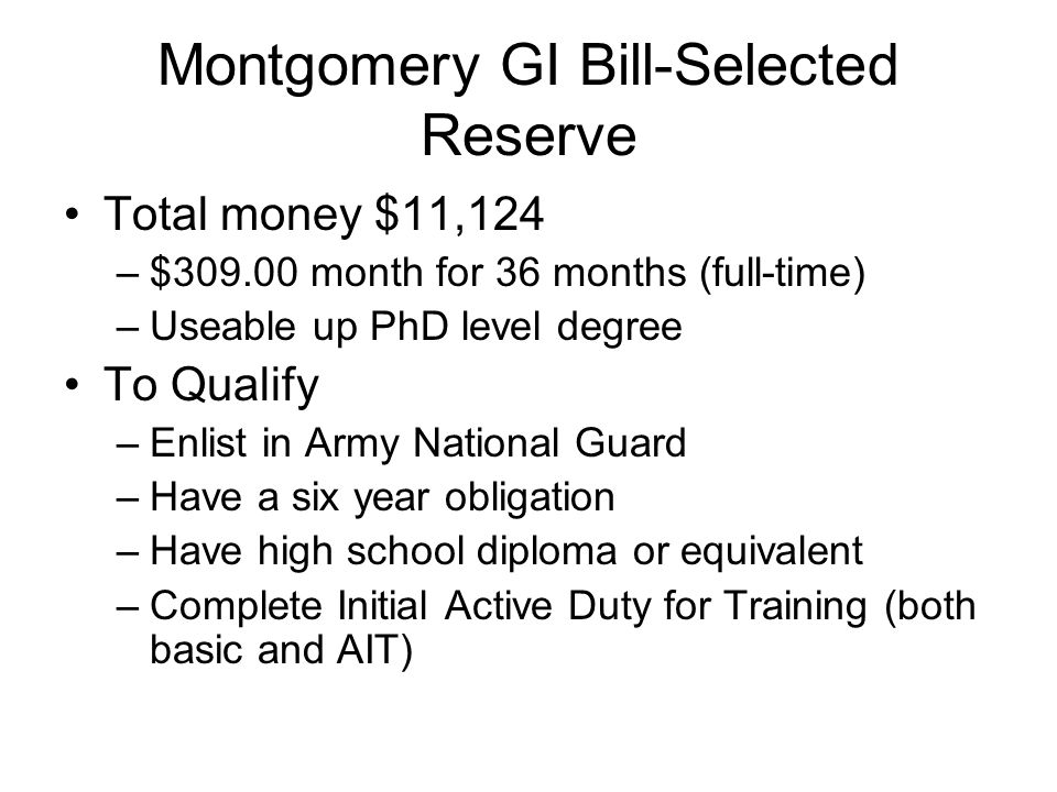 Montgomery GI Bill-Selected Reserve Total money $11,124 –$ month for 36 months (full-time) –Useable up PhD level degree To Qualify –Enlist in Army National Guard –Have a six year obligation –Have high school diploma or equivalent –Complete Initial Active Duty for Training (both basic and AIT)