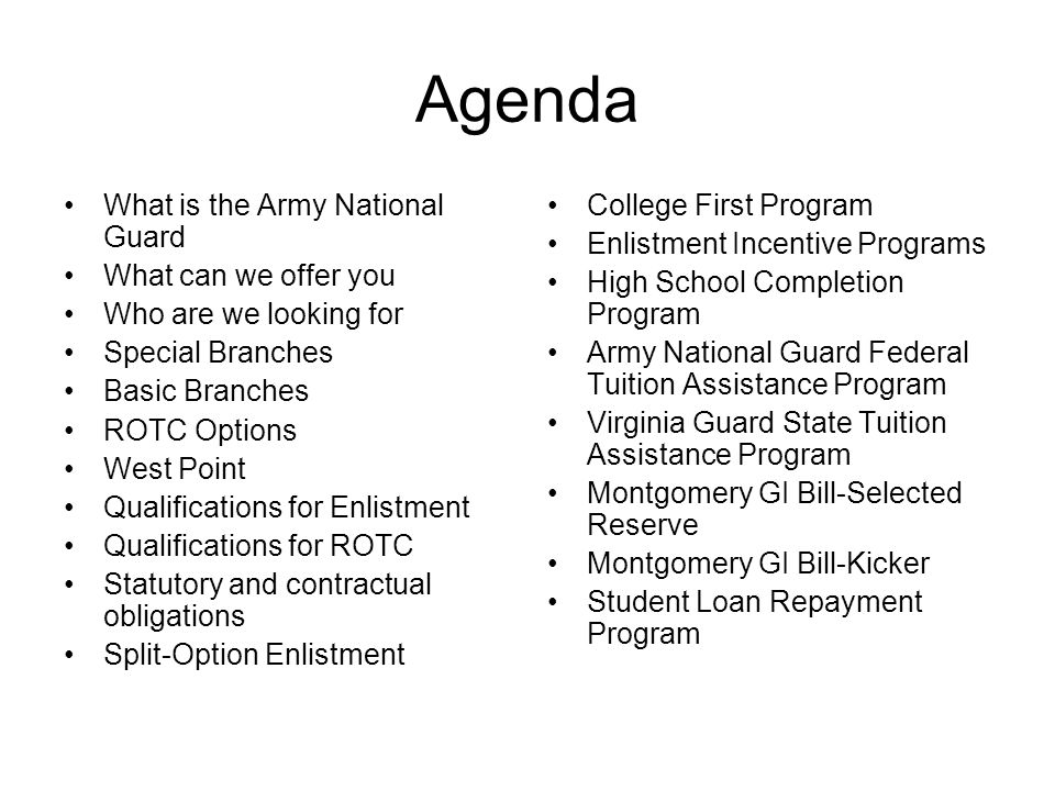 Agenda What is the Army National Guard What can we offer you Who are we looking for Special Branches Basic Branches ROTC Options West Point Qualifications for Enlistment Qualifications for ROTC Statutory and contractual obligations Split-Option Enlistment College First Program Enlistment Incentive Programs High School Completion Program Army National Guard Federal Tuition Assistance Program Virginia Guard State Tuition Assistance Program Montgomery GI Bill-Selected Reserve Montgomery GI Bill-Kicker Student Loan Repayment Program