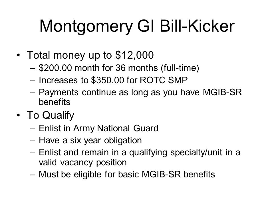 Montgomery GI Bill-Kicker Total money up to $12,000 –$ month for 36 months (full-time) –Increases to $ for ROTC SMP –Payments continue as long as you have MGIB-SR benefits To Qualify –Enlist in Army National Guard –Have a six year obligation –Enlist and remain in a qualifying specialty/unit in a valid vacancy position –Must be eligible for basic MGIB-SR benefits