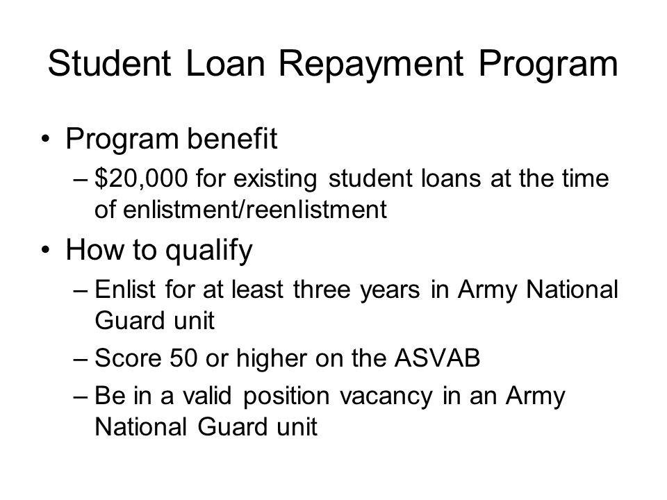 Student Loan Repayment Program Program benefit –$20,000 for existing student loans at the time of enlistment/reenlistment How to qualify –Enlist for at least three years in Army National Guard unit –Score 50 or higher on the ASVAB –Be in a valid position vacancy in an Army National Guard unit