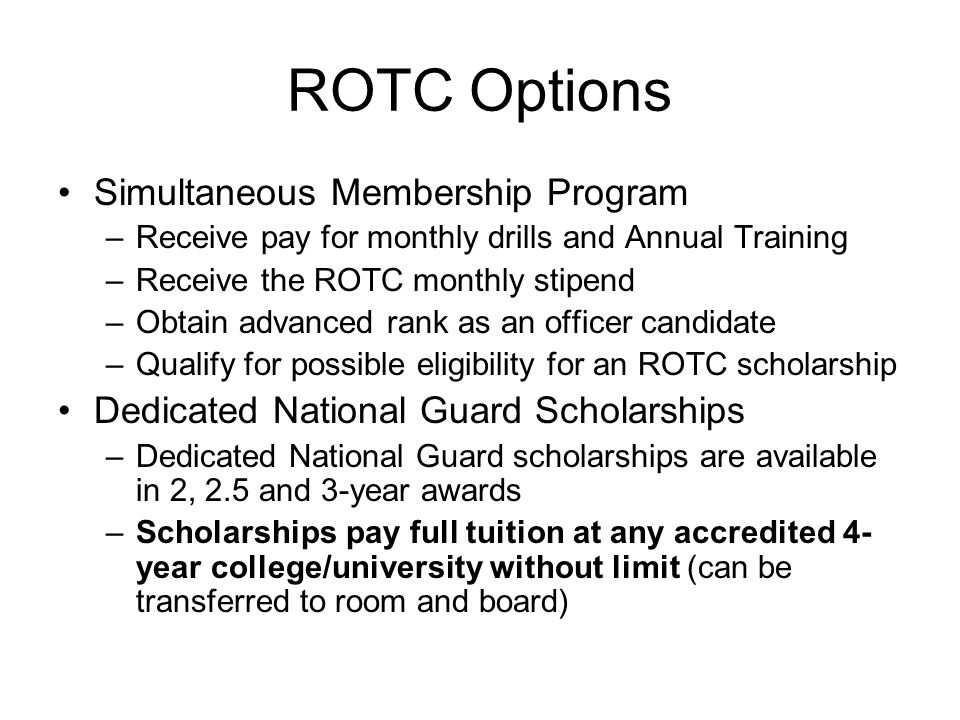 ROTC Options Simultaneous Membership Program –Receive pay for monthly drills and Annual Training –Receive the ROTC monthly stipend –Obtain advanced rank as an officer candidate –Qualify for possible eligibility for an ROTC scholarship Dedicated National Guard Scholarships –Dedicated National Guard scholarships are available in 2, 2.5 and 3-year awards –Scholarships pay full tuition at any accredited 4- year college/university without limit (can be transferred to room and board)