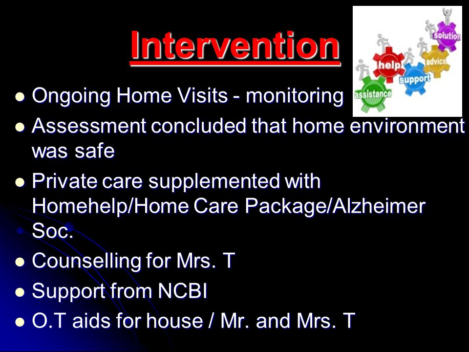 Intervention Ongoing Home Visits - monitoring Ongoing Home Visits - monitoring Assessment concluded that home environment was safe Assessment concluded that home environment was safe Private care supplemented with Homehelp/Home Care Package/Alzheimer Soc.