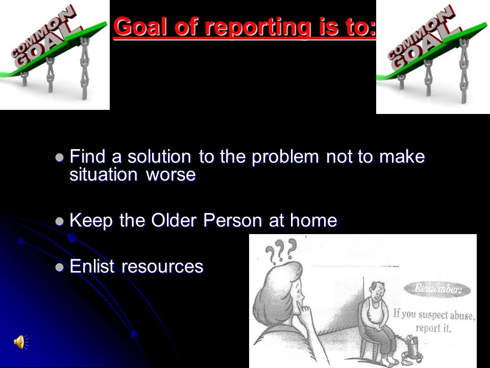 Goal of reporting is to: Find a solution to the problem not to make situation worse Find a solution to the problem not to make situation worse Keep the Older Person at home Keep the Older Person at home Enlist resources Enlist resources
