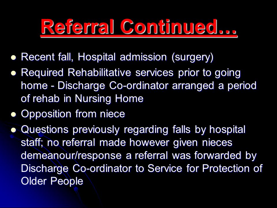 Referral Continued… Recent fall, Hospital admission (surgery) Recent fall, Hospital admission (surgery) Required Rehabilitative services prior to going home - Discharge Co-ordinator arranged a period of rehab in Nursing Home Required Rehabilitative services prior to going home - Discharge Co-ordinator arranged a period of rehab in Nursing Home Opposition from niece Opposition from niece Questions previously regarding falls by hospital staff; no referral made however given nieces demeanour/response a referral was forwarded by Discharge Co-ordinator to Service for Protection of Older People Questions previously regarding falls by hospital staff; no referral made however given nieces demeanour/response a referral was forwarded by Discharge Co-ordinator to Service for Protection of Older People
