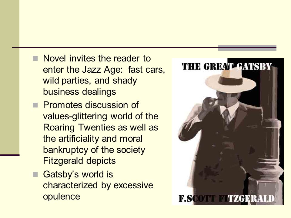 Novel invites the reader to enter the Jazz Age: fast cars, wild parties, and shady business dealings Promotes discussion of values-glittering world of the Roaring Twenties as well as the artificiality and moral bankruptcy of the society Fitzgerald depicts Gatsby’s world is characterized by excessive opulence