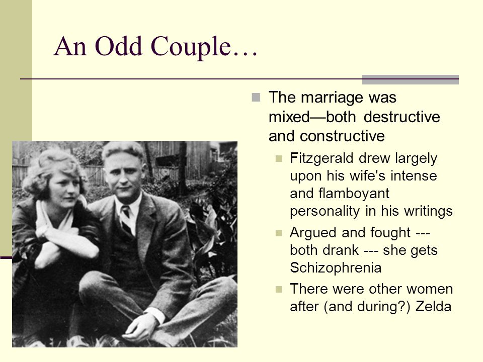 An Odd Couple… The marriage was mixed—both destructive and constructive Fitzgerald drew largely upon his wife s intense and flamboyant personality in his writings Argued and fought --- both drank --- she gets Schizophrenia There were other women after (and during ) Zelda