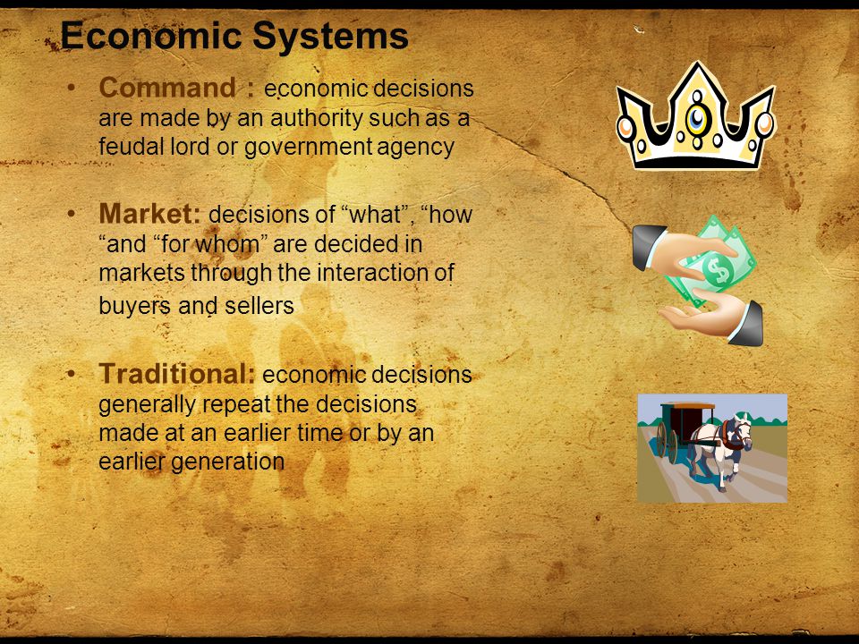Economic Systems Command : economic decisions are made by an authority such as a feudal lord or government agency Market: decisions of what , how and for whom are decided in markets through the interaction of buyers and sellers Traditional: economic decisions generally repeat the decisions made at an earlier time or by an earlier generation