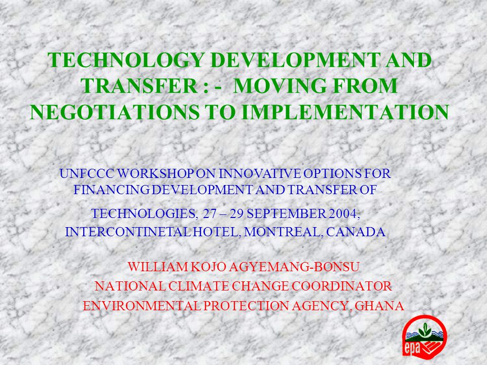 TECHNOLOGY DEVELOPMENT AND TRANSFER : - MOVING FROM NEGOTIATIONS TO IMPLEMENTATION WILLIAM KOJO AGYEMANG-BONSU NATIONAL CLIMATE CHANGE COORDINATOR ENVIRONMENTAL PROTECTION AGENCY, GHANA UNFCCC WORKSHOP ON INNOVATIVE OPTIONS FOR FINANCING DEVELOPMENT AND TRANSFER OF TECHNOLOGIES, 27 – 29 SEPTEMBER 2004, INTERCONTINETAL HOTEL, MONTREAL, CANADA