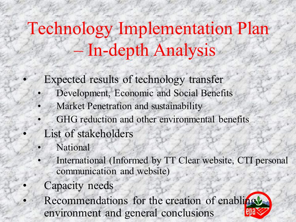 Expected results of technology transfer Development, Economic and Social Benefits Market Penetration and sustainability GHG reduction and other environmental benefits List of stakeholders National International (Informed by TT Clear website, CTI personal communication and website) Capacity needs Recommendations for the creation of enabling environment and general conclusions Technology Implementation Plan – In-depth Analysis