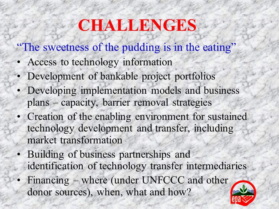 CHALLENGES The sweetness of the pudding is in the eating Access to technology information Development of bankable project portfolios Developing implementation models and business plans – capacity, barrier removal strategies Creation of the enabling environment for sustained technology development and transfer, including market transformation Building of business partnerships and identification of technology transfer intermediaries Financing – where (under UNFCCC and other donor sources), when, what and how