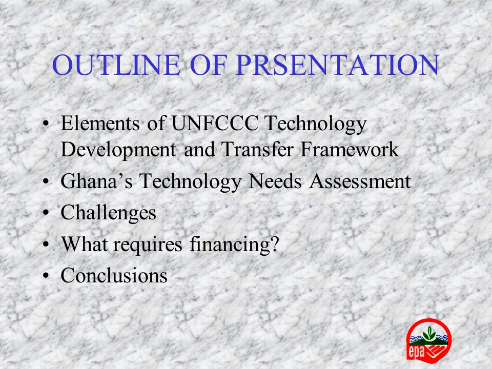 OUTLINE OF PRSENTATION Elements of UNFCCC Technology Development and Transfer Framework Ghana’s Technology Needs Assessment Challenges What requires financing.