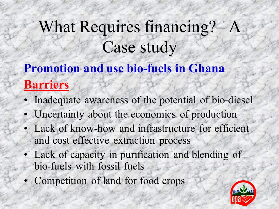 What Requires financing – A Case study Promotion and use bio-fuels in Ghana Barriers Inadequate awareness of the potential of bio-diesel Uncertainty about the economics of production Lack of know-how and infrastructure for efficient and cost effective extraction process Lack of capacity in purification and blending of bio-fuels with fossil fuels Competition of land for food crops