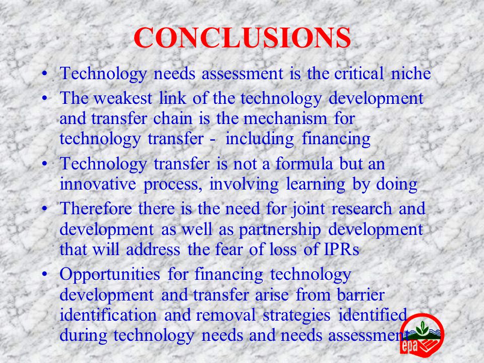 CONCLUSIONS Technology needs assessment is the critical niche The weakest link of the technology development and transfer chain is the mechanism for technology transfer - including financing Technology transfer is not a formula but an innovative process, involving learning by doing Therefore there is the need for joint research and development as well as partnership development that will address the fear of loss of IPRs Opportunities for financing technology development and transfer arise from barrier identification and removal strategies identified during technology needs and needs assessment