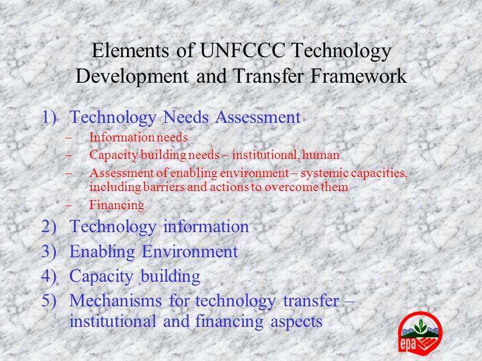 Elements of UNFCCC Technology Development and Transfer Framework 1)Technology Needs Assessment –Information needs –Capacity building needs – institutional, human –Assessment of enabling environment – systemic capacities, including barriers and actions to overcome them –Financing 2)Technology information 3)Enabling Environment 4)Capacity building 5)Mechanisms for technology transfer – institutional and financing aspects