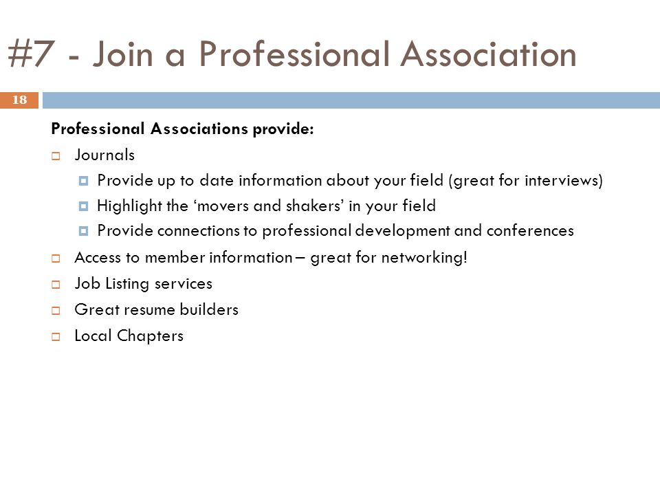 #7 - Join a Professional Association 18 Professional Associations provide:  Journals  Provide up to date information about your field (great for interviews)  Highlight the ‘movers and shakers’ in your field  Provide connections to professional development and conferences  Access to member information – great for networking.