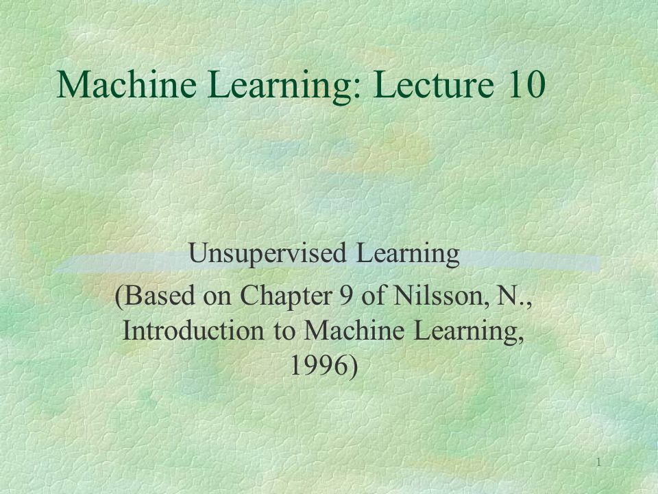 1 Machine Learning: Lecture 10 Unsupervised Learning (Based on Chapter 9 of Nilsson, N., Introduction to Machine Learning, 1996)