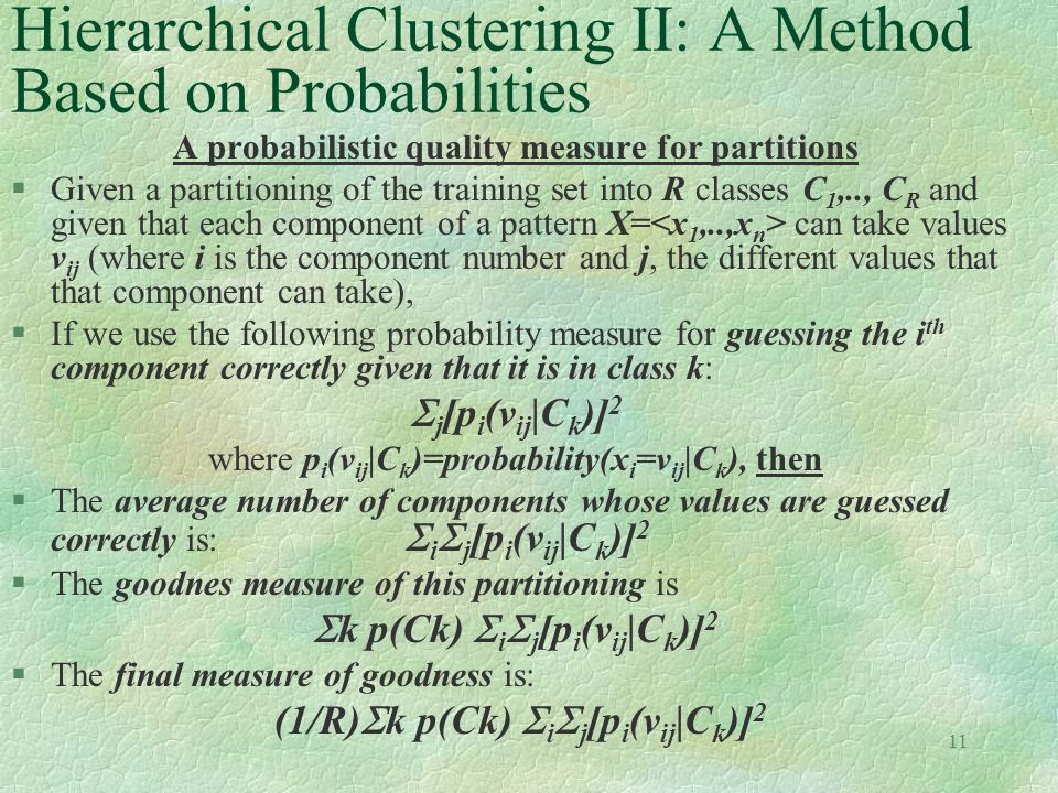 11 Hierarchical Clustering II: A Method Based on Probabilities A probabilistic quality measure for partitions §Given a partitioning of the training set into R classes C 1,.., C R and given that each component of a pattern X= can take values v ij (where i is the component number and j, the different values that that component can take), §If we use the following probability measure for guessing the i th component correctly given that it is in class k:  j [p i (v ij |C k )] 2 where p i (v ij |C k )=probability(x i =v ij |C k ), then §The average number of components whose values are guessed correctly is:  i  j [p i (v ij |C k )] 2 §The goodnes measure of this partitioning is  k p(Ck)  i  j [p i (v ij |C k )] 2 §The final measure of goodness is: (1/R)  k p(Ck)  i  j [p i (v ij |C k )] 2