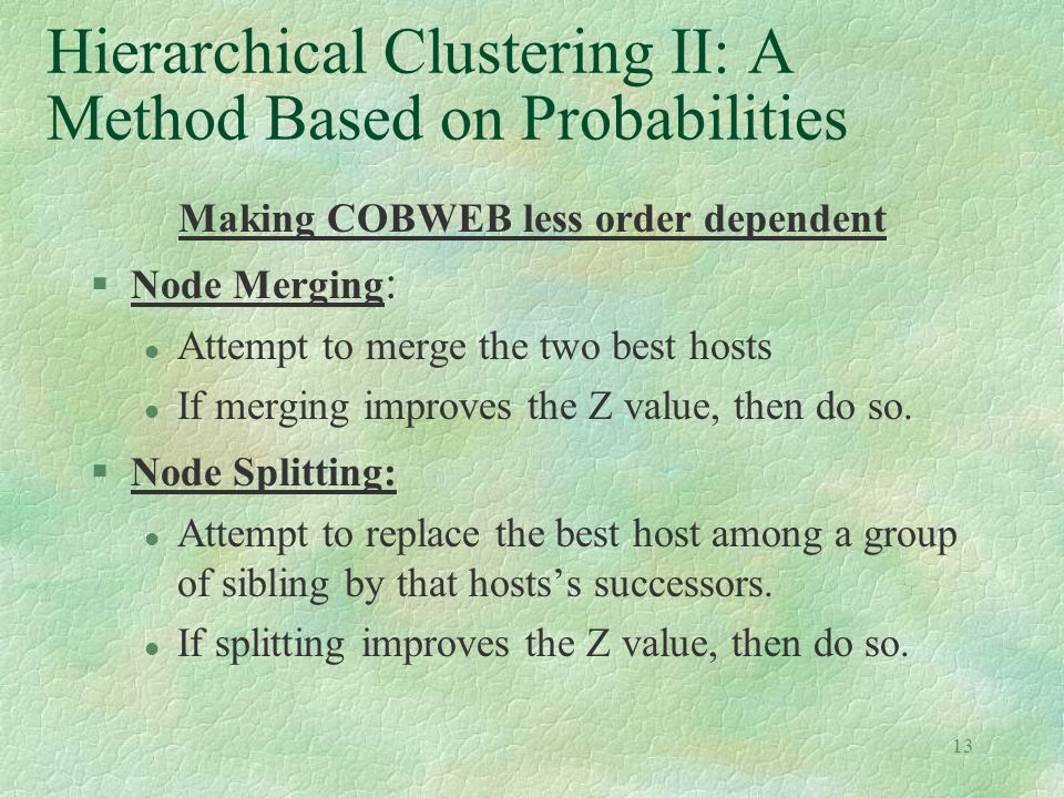 13 Hierarchical Clustering II: A Method Based on Probabilities Making COBWEB less order dependent §Node Merging : l Attempt to merge the two best hosts l If merging improves the Z value, then do so.