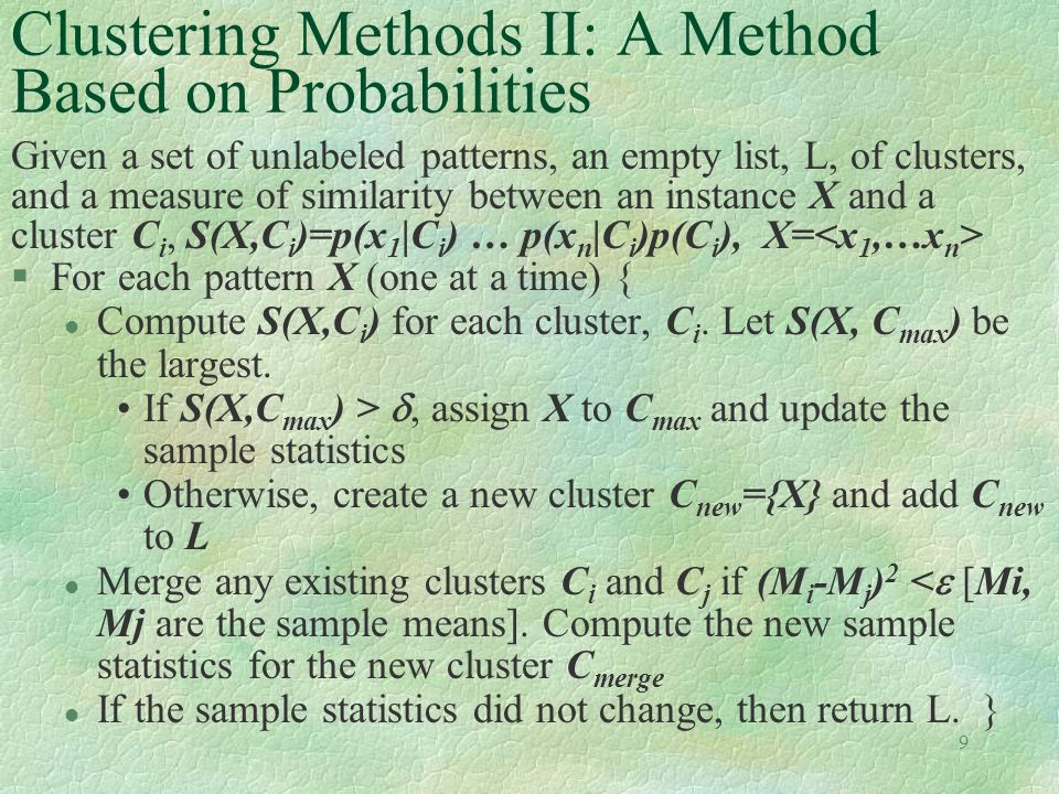 9 Clustering Methods II: A Method Based on Probabilities Given a set of unlabeled patterns, an empty list, L, of clusters, and a measure of similarity between an instance X and a cluster C i, S(X,C i )=p(x 1 |C i ) … p(x n |C i )p(C i ), X= §For each pattern X (one at a time) { l Compute S(X,C i ) for each cluster, C i.