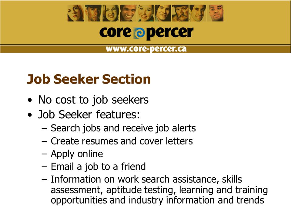 Job Seeker Section No cost to job seekers Job Seeker features: –Search jobs and receive job alerts –Create resumes and cover letters –Apply online – a job to a friend –Information on work search assistance, skills assessment, aptitude testing, learning and training opportunities and industry information and trends